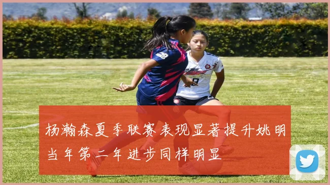 杨瀚森夏季联赛表现显著提升姚明当年第二年进步同样明显
