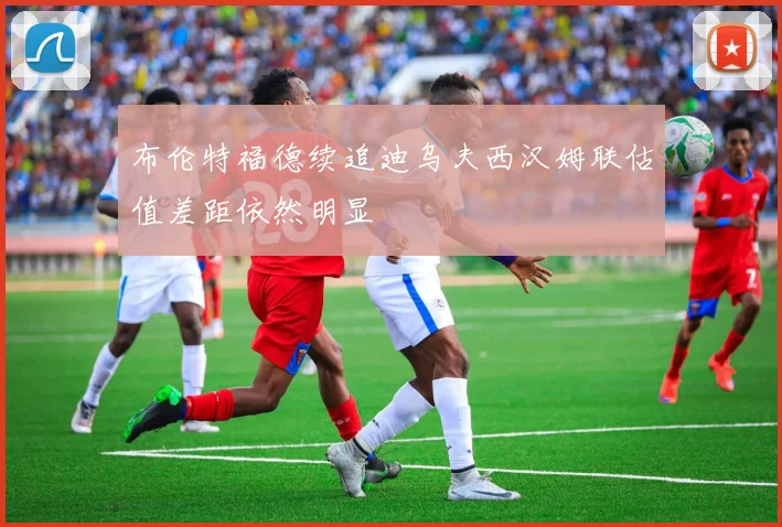 布伦特福德续追迪乌夫西汉姆联估值差距依然明显